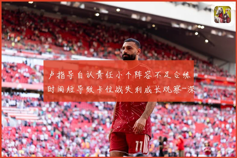 卢指导自认责任小个阵容不足合练时间短导致卡位战失利成长观察-深度解析