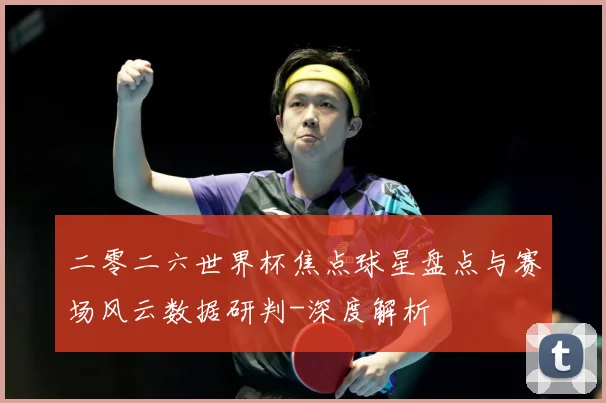 二零二六世界杯焦点球星盘点与赛场风云数据研判-深度解析