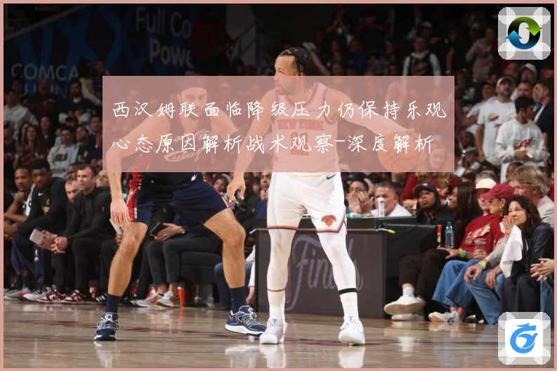 西汉姆联面临降级压力仍保持乐观心态原因解析战术观察-深度解析