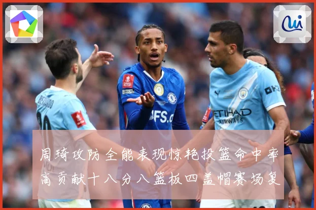 周琦攻防全能表现惊艳投篮命中率高贡献十八分八篮板四盖帽赛场复盘-深度解析