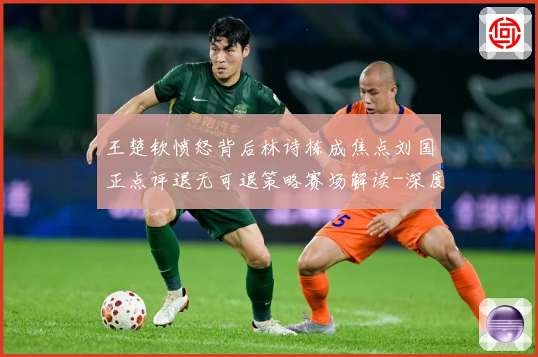 王楚钦愤怒背后林诗栋成焦点刘国正点评退无可退策略赛场解读-深度解析