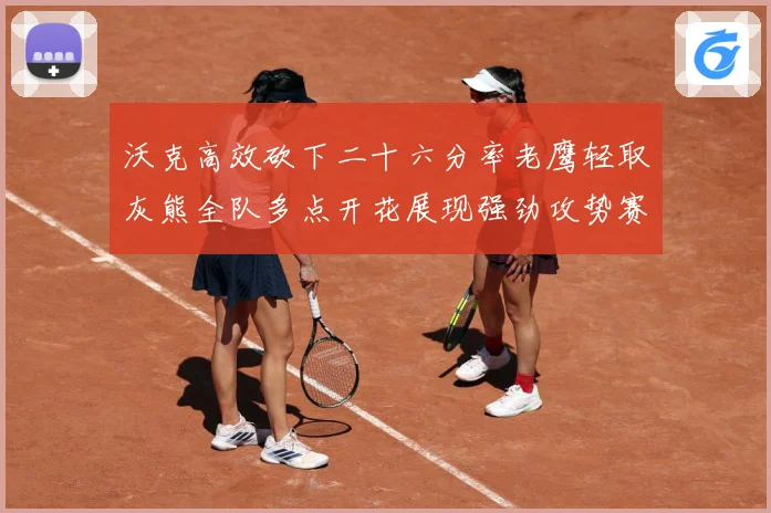 沃克高效砍下二十六分率老鹰轻取灰熊全队多点开花展现强劲攻势赛场复盘-深度解析