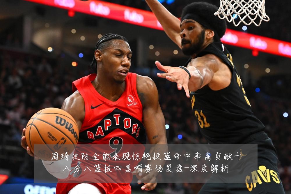 周琦攻防全能表现惊艳投篮命中率高贡献十八分八篮板四盖帽赛场复盘-深度解析